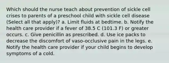 Which should the nurse teach about prevention of sickle cell crises to parents of a preschool child with sickle cell disease (Select all that apply)? a. Limit fluids at bedtime. b. Notify the health care provider if a fever of 38.5 C (101.3 F) or greater occurs. c. Give penicillin as prescribed. d. Use ice packs to decrease the discomfort of vaso-occlusive pain in the legs. e. Notify the health care provider if your child begins to develop symptoms of a cold.