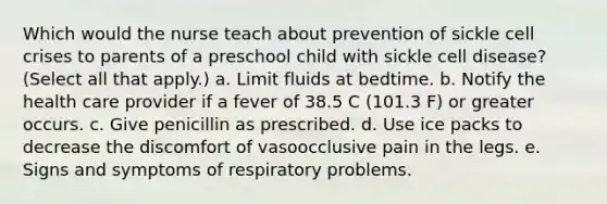 Which would the nurse teach about prevention of sickle cell crises to parents of a preschool child with sickle cell disease? (Select all that apply.) a. Limit fluids at bedtime. b. Notify the health care provider if a fever of 38.5 C (101.3 F) or greater occurs. c. Give penicillin as prescribed. d. Use ice packs to decrease the discomfort of vasoocclusive pain in the legs. e. Signs and symptoms of respiratory problems.