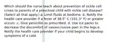 Which should the nurse teach about prevention of sickle cell crises to parents of a preschool child with sickle cell disease? (Select all that apply.) a. Limit fluids at bedtime. b. Notify the health care provider if a fever of 38.5° C (101.3° F) or greater occurs .c. Give penicillin as prescribed. d. Use ice packs to decrease the discomfort of vasoocclusive pain in the legs.e. Notify the health care provider if your child begins to develop symptoms of a cold.