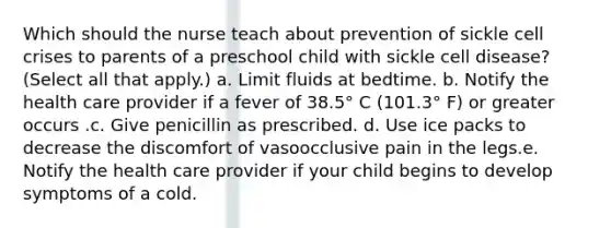 Which should the nurse teach about prevention of sickle cell crises to parents of a preschool child with sickle cell disease? (Select all that apply.) a. Limit fluids at bedtime. b. Notify the health care provider if a fever of 38.5° C (101.3° F) or greater occurs .c. Give penicillin as prescribed. d. Use ice packs to decrease the discomfort of vasoocclusive pain in the legs.e. Notify the health care provider if your child begins to develop symptoms of a cold.