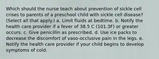 Which should the nurse teach about prevention of sickle cell crises to parents of a preschool child with sickle cell disease? (Select all that apply.) a. Limit fluids at bedtime. b. Notify the health care provider if a fever of 38.5 C (101.3F) or greater occurs. c. Give penicillin as prescribed. d. Use ice packs to decrease the discomfort of vaso-occlusive pain in the legs. e. Notify the health care provider if your child begins to develop symptoms of cold.