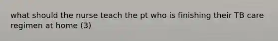 what should the nurse teach the pt who is finishing their TB care regimen at home (3)