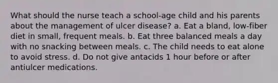 What should the nurse teach a school-age child and his parents about the management of ulcer disease? a. Eat a bland, low-fiber diet in small, frequent meals. b. Eat three balanced meals a day with no snacking between meals. c. The child needs to eat alone to avoid stress. d. Do not give antacids 1 hour before or after antiulcer medications.