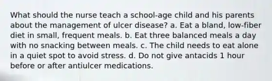 What should the nurse teach a school-age child and his parents about the management of ulcer disease? a. Eat a bland, low-fiber diet in small, frequent meals. b. Eat three balanced meals a day with no snacking between meals. c. The child needs to eat alone in a quiet spot to avoid stress. d. Do not give antacids 1 hour before or after antiulcer medications.