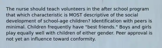 The nurse should teach volunteers in the after school program that which characteristic is MOST descriptive of the social development of school-age children? Identification with peers is minimal. Children frequently have "best friends." Boys and girls play equally well with children of either gender. Peer approval is not yet an influence toward conformity.