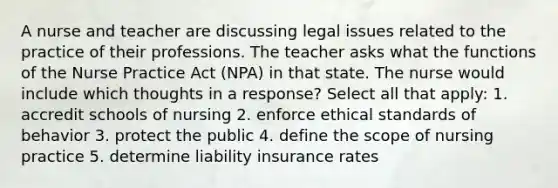 A nurse and teacher are discussing legal issues related to the practice of their professions. The teacher asks what the functions of the Nurse Practice Act (NPA) in that state. The nurse would include which thoughts in a response? Select all that apply: 1. accredit schools of nursing 2. enforce ethical standards of behavior 3. protect the public 4. define the scope of nursing practice 5. determine liability insurance rates