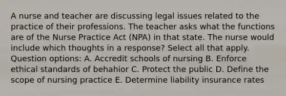 A nurse and teacher are discussing legal issues related to the practice of their professions. The teacher asks what the functions are of the Nurse Practice Act (NPA) in that state. The nurse would include which thoughts in a response? Select all that apply. Question options: A. Accredit schools of nursing B. Enforce ethical standards of behahior C. Protect the public D. Define the scope of nursing practice E. Determine liability insurance rates