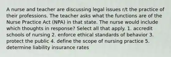 A nurse and teacher are discussing legal issues r/t the practice of their professions. The teacher asks what the functions are of the Nurse Practice Act (NPA) in that state. The nurse would include which thoughts in response? Select all that apply. 1. accredit schools of nursing 2. enforce ethical standards of behavior 3. protect the public 4. define the scope of nursing practice 5. determine liability insurance rates