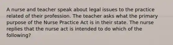 A nurse and teacher speak about legal issues to the practice related of their profession. The teacher asks what the primary purpose of the Nurse Practice Act is in their state. The nurse replies that the nurse act is intended to do which of the following?