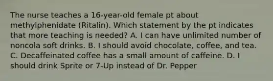 The nurse teaches a 16-year-old female pt about methylphenidate (Ritalin). Which statement by the pt indicates that more teaching is needed? A. I can have unlimited number of noncola soft drinks. B. I should avoid chocolate, coffee, and tea. C. Decaffeinated coffee has a small amount of caffeine. D. I should drink Sprite or 7-Up instead of Dr. Pepper