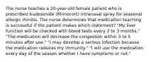 The nurse teaches a 20-year-old female patient who is prescribed budesonide (Rhinocort) intranasal spray for seasonal allergic rhinitis. The nurse determines that medication teaching is successful if the patient makes which statement? "My liver function will be checked with blood tests every 2 to 3 months." "The medication will decrease the congestion within 3 to 5 minutes after use." "I may develop a serious infection because the medication reduces my immunity." "I will use the medication every day of the season whether I have symptoms or not."