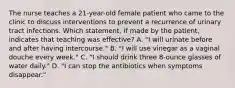 The nurse teaches a 21-year-old female patient who came to the clinic to discuss interventions to prevent a recurrence of urinary tract infections. Which statement, if made by the patient, indicates that teaching was effective? A. "I will urinate before and after having intercourse." B. "I will use vinegar as a vaginal douche every week." C. "I should drink three 8-ounce glasses of water daily." D. "I can stop the antibiotics when symptoms disappear."