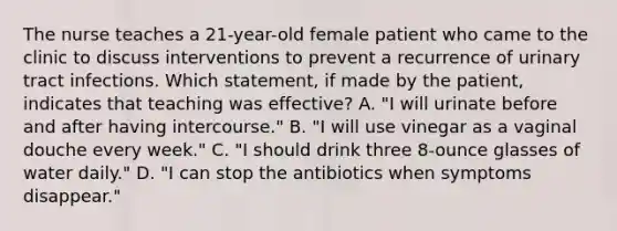 The nurse teaches a 21-year-old female patient who came to the clinic to discuss interventions to prevent a recurrence of urinary tract infections. Which statement, if made by the patient, indicates that teaching was effective? A. "I will urinate before and after having intercourse." B. "I will use vinegar as a vaginal douche every week." C. "I should drink three 8-ounce glasses of water daily." D. "I can stop the antibiotics when symptoms disappear."