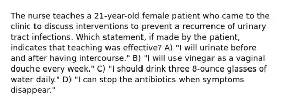 The nurse teaches a 21-year-old female patient who came to the clinic to discuss interventions to prevent a recurrence of urinary tract infections. Which statement, if made by the patient, indicates that teaching was effective? A) "I will urinate before and after having intercourse." B) "I will use vinegar as a vaginal douche every week." C) "I should drink three 8-ounce glasses of water daily." D) "I can stop the antibiotics when symptoms disappear."