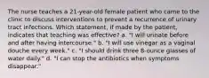 The nurse teaches a 21-year-old female patient who came to the clinic to discuss interventions to prevent a recurrence of urinary tract infections. Which statement, if made by the patient, indicates that teaching was effective? a. "I will urinate before and after having intercourse." b. "I will use vinegar as a vaginal douche every week." c. "I should drink three 8-ounce glasses of water daily." d. "I can stop the antibiotics when symptoms disappear."