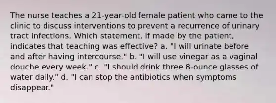 The nurse teaches a 21-year-old female patient who came to the clinic to discuss interventions to prevent a recurrence of urinary tract infections. Which statement, if made by the patient, indicates that teaching was effective? a. "I will urinate before and after having intercourse." b. "I will use vinegar as a vaginal douche every week." c. "I should drink three 8-ounce glasses of water daily." d. "I can stop the antibiotics when symptoms disappear."