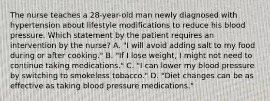 The nurse teaches a 28-year-old man newly diagnosed with hypertension about lifestyle modifications to reduce his blood pressure. Which statement by the patient requires an intervention by the nurse? A. "I will avoid adding salt to my food during or after cooking." B. "If I lose weight, I might not need to continue taking medications." C. "I can lower my blood pressure by switching to smokeless tobacco." D. "Diet changes can be as effective as taking blood pressure medications."