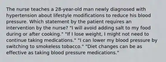 The nurse teaches a 28-year-old man newly diagnosed with hypertension about lifestyle modifications to reduce his blood pressure. Which statement by the patient requires an intervention by the nurse? "I will avoid adding salt to my food during or after cooking." "If I lose weight, I might not need to continue taking medications." "I can lower my blood pressure by switching to smokeless tobacco." "Diet changes can be as effective as taking blood pressure medications."