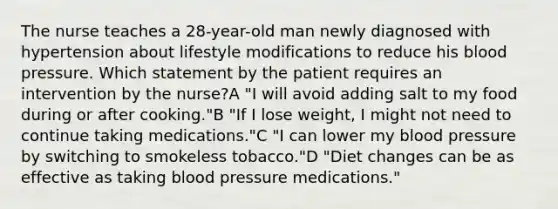 The nurse teaches a 28-year-old man newly diagnosed with hypertension about lifestyle modifications to reduce his blood pressure. Which statement by the patient requires an intervention by the nurse?A "I will avoid adding salt to my food during or after cooking."B "If I lose weight, I might not need to continue taking medications."C "I can lower my blood pressure by switching to smokeless tobacco."D "Diet changes can be as effective as taking blood pressure medications."