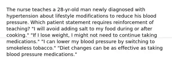 The nurse teaches a 28-yr-old man newly diagnosed with hypertension about lifestyle modifications to reduce his blood pressure. Which patient statement requires reinforcement of teaching? "I will avoid adding salt to my food during or after cooking." "If I lose weight, I might not need to continue taking medications." "I can lower my blood pressure by switching to smokeless tobacco." "Diet changes can be as effective as taking blood pressure medications."