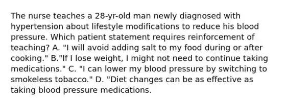 The nurse teaches a 28-yr-old man newly diagnosed with hypertension about lifestyle modifications to reduce his blood pressure. Which patient statement requires reinforcement of teaching? A. "I will avoid adding salt to my food during or after cooking." B."If I lose weight, I might not need to continue taking medications." C. "I can lower my blood pressure by switching to smokeless tobacco." D. "Diet changes can be as effective as taking blood pressure medications.