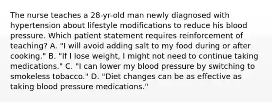 The nurse teaches a 28-yr-old man newly diagnosed with hypertension about lifestyle modifications to reduce his blood pressure. Which patient statement requires reinforcement of teaching? A. "I will avoid adding salt to my food during or after cooking." B. "If I lose weight, I might not need to continue taking medications." C. "I can lower my blood pressure by switching to smokeless tobacco." D. "Diet changes can be as effective as taking blood pressure medications."