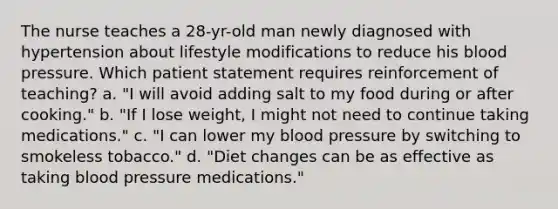 The nurse teaches a 28-yr-old man newly diagnosed with hypertension about lifestyle modifications to reduce his <a href='https://www.questionai.com/knowledge/kD0HacyPBr-blood-pressure' class='anchor-knowledge'>blood pressure</a>. Which patient statement requires reinforcement of teaching? a. "I will avoid adding salt to my food during or after cooking." b. "If I lose weight, I might not need to continue taking medications." c. "I can lower my blood pressure by switching to smokeless tobacco." d. "Diet changes can be as effective as taking blood pressure medications."