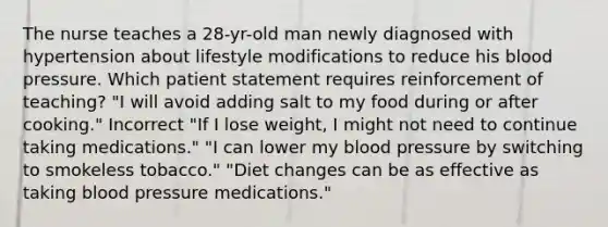 The nurse teaches a 28-yr-old man newly diagnosed with hypertension about lifestyle modifications to reduce his blood pressure. Which patient statement requires reinforcement of teaching? "I will avoid adding salt to my food during or after cooking." Incorrect "If I lose weight, I might not need to continue taking medications." "I can lower my blood pressure by switching to smokeless tobacco." "Diet changes can be as effective as taking blood pressure medications."