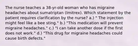 The nurse teaches a 38-yr-old woman who has migraine headaches about sumatriptan (Imitrex). Which statement by the patient requires clarification by the nurse? a.) " The injection might feel like a bee sting." b.) "This medication will prevent migraine headaches." c.) "I can take another dose if the first does not work." d.) "This drug for migraine headaches could cause birth defects."