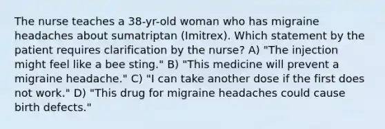 The nurse teaches a 38-yr-old woman who has migraine headaches about sumatriptan (Imitrex). Which statement by the patient requires clarification by the nurse? A) "The injection might feel like a bee sting." B) "This medicine will prevent a migraine headache." C) "I can take another dose if the first does not work." D) "This drug for migraine headaches could cause birth defects."