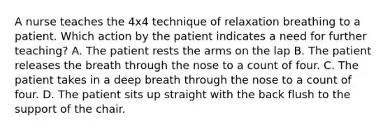 A nurse teaches the 4x4 technique of relaxation breathing to a patient. Which action by the patient indicates a need for further teaching? A. The patient rests the arms on the lap B. The patient releases the breath through the nose to a count of four. C. The patient takes in a deep breath through the nose to a count of four. D. The patient sits up straight with the back flush to the support of the chair.