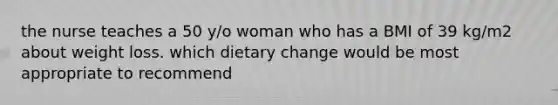 the nurse teaches a 50 y/o woman who has a BMI of 39 kg/m2 about weight loss. which dietary change would be most appropriate to recommend