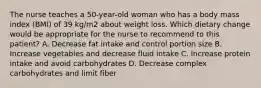 The nurse teaches a 50-year-old woman who has a body mass index (BMI) of 39 kg/m2 about weight loss. Which dietary change would be appropriate for the nurse to recommend to this patient? A. Decrease fat intake and control portion size B. Increase vegetables and decrease fluid intake C. Increase protein intake and avoid carbohydrates D. Decrease complex carbohydrates and limit fiber