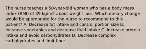 The nurse teaches a 50-year-old woman who has a body mass index (BMI) of 39 kg/m2 about weight loss. Which dietary change would be appropriate for the nurse to recommend to this patient? A. Decrease fat intake and control portion size B. Increase vegetables and decrease fluid intake C. Increase protein intake and avoid carbohydrates D. Decrease complex carbohydrates and limit fiber