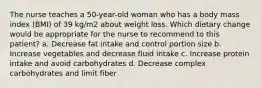 The nurse teaches a 50-year-old woman who has a body mass index (BMI) of 39 kg/m2 about weight loss. Which dietary change would be appropriate for the nurse to recommend to this patient? a. Decrease fat intake and control portion size b. Increase vegetables and decrease fluid intake c. Increase protein intake and avoid carbohydrates d. Decrease complex carbohydrates and limit fiber