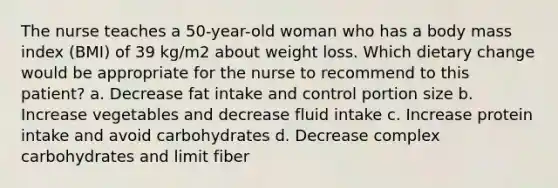 The nurse teaches a 50-year-old woman who has a body mass index (BMI) of 39 kg/m2 about weight loss. Which dietary change would be appropriate for the nurse to recommend to this patient? a. Decrease fat intake and control portion size b. Increase vegetables and decrease fluid intake c. Increase protein intake and avoid carbohydrates d. Decrease complex carbohydrates and limit fiber