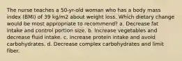 The nurse teaches a 50-yr-old woman who has a body mass index (BMI) of 39 kg/m2 about weight loss. Which dietary change would be most appropriate to recommend? a. Decrease fat intake and control portion size. b. Increase vegetables and decrease fluid intake. c. Increase protein intake and avoid carbohydrates. d. Decrease complex carbohydrates and limit fiber.