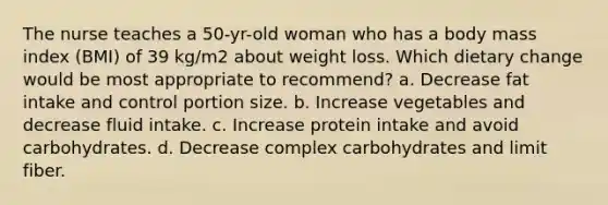 The nurse teaches a 50-yr-old woman who has a body mass index (BMI) of 39 kg/m2 about weight loss. Which dietary change would be most appropriate to recommend? a. Decrease fat intake and control portion size. b. Increase vegetables and decrease fluid intake. c. Increase protein intake and avoid carbohydrates. d. Decrease complex carbohydrates and limit fiber.