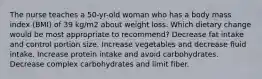 The nurse teaches a 50-yr-old woman who has a body mass index (BMI) of 39 kg/m2 about weight loss. Which dietary change would be most appropriate to recommend? Decrease fat intake and control portion size. Increase vegetables and decrease fluid intake. Increase protein intake and avoid carbohydrates. Decrease complex carbohydrates and limit fiber.