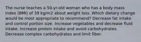 The nurse teaches a 50-yr-old woman who has a body mass index (BMI) of 39 kg/m2 about weight loss. Which dietary change would be most appropriate to recommend? Decrease fat intake and control portion size. Increase vegetables and decrease fluid intake. Increase protein intake and avoid carbohydrates. Decrease complex carbohydrates and limit fiber.