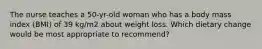 The nurse teaches a 50-yr-old woman who has a body mass index (BMI) of 39 kg/m2 about weight loss. Which dietary change would be most appropriate to recommend?