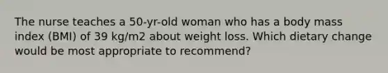 The nurse teaches a 50-yr-old woman who has a body mass index (BMI) of 39 kg/m2 about weight loss. Which dietary change would be most appropriate to recommend?