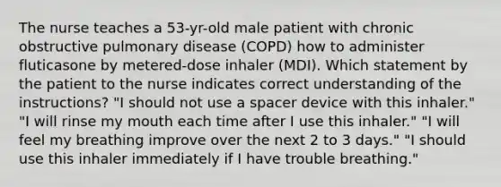 The nurse teaches a 53-yr-old male patient with chronic obstructive pulmonary disease (COPD) how to administer fluticasone by metered-dose inhaler (MDI). Which statement by the patient to the nurse indicates correct understanding of the instructions? "I should not use a spacer device with this inhaler." "I will rinse my mouth each time after I use this inhaler." "I will feel my breathing improve over the next 2 to 3 days." "I should use this inhaler immediately if I have trouble breathing."