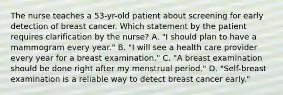 The nurse teaches a 53-yr-old patient about screening for early detection of breast cancer. Which statement by the patient requires clarification by the nurse? A. "I should plan to have a mammogram every year." B. "I will see a health care provider every year for a breast examination." C. "A breast examination should be done right after my menstrual period." D. "Self-breast examination is a reliable way to detect breast cancer early."