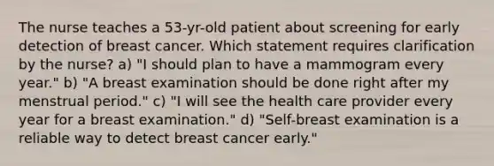 The nurse teaches a 53-yr-old patient about screening for early detection of breast cancer. Which statement requires clarification by the nurse? a) "I should plan to have a mammogram every year." b) "A breast examination should be done right after my menstrual period." c) "I will see the health care provider every year for a breast examination." d) "Self-breast examination is a reliable way to detect breast cancer early."