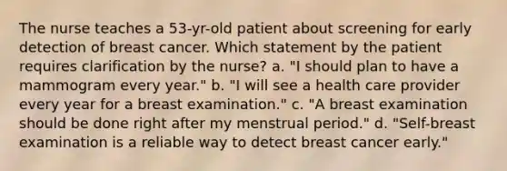 The nurse teaches a 53-yr-old patient about screening for early detection of breast cancer. Which statement by the patient requires clarification by the nurse? a. "I should plan to have a mammogram every year." b. "I will see a health care provider every year for a breast examination." c. "A breast examination should be done right after my menstrual period." d. "Self-breast examination is a reliable way to detect breast cancer early."