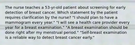 The nurse teaches a 53-yr-old patient about screening for early detection of breast cancer. Which statement by the patient requires clarification by the nurse? "I should plan to have a mammogram every year." "I will see a health care provider every year for a breast examination." "A breast examination should be done right after my menstrual period." "Self-breast examination is a reliable way to detect breast cancer early."