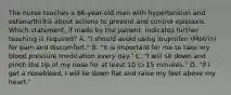 The nurse teaches a 66-year-old man with hypertension and osteoarthritis about actions to prevent and control epistaxis. Which statement, if made by the patient, indicates further teaching is required? A. "I should avoid using ibuprofen (Motrin) for pain and discomfort." B. "It is important for me to take my blood pressure medication every day." C. "I will sit down and pinch the tip of my nose for at least 10 to 15 minutes." D. "If I get a nosebleed, I will lie down flat and raise my feet above my heart."