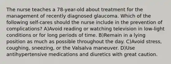 The nurse teaches a 78-year-old about treatment for the management of recently diagnosed glaucoma. Which of the following self-cares should the nurse include in the prevention of complications? A)Avoid reading or watching television in low-light conditions or for long periods of time. B)Remain in a lying position as much as possible throughout the day. C)Avoid stress, coughing, sneezing, or the Valsalva maneuver. D)Use antihypertensive medications and diuretics with great caution.