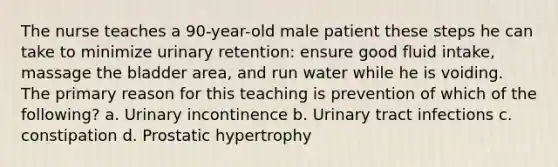 The nurse teaches a 90-year-old male patient these steps he can take to minimize urinary retention: ensure good fluid intake, massage the bladder area, and run water while he is voiding. The primary reason for this teaching is prevention of which of the following? a. Urinary incontinence b. Urinary tract infections c. constipation d. Prostatic hypertrophy